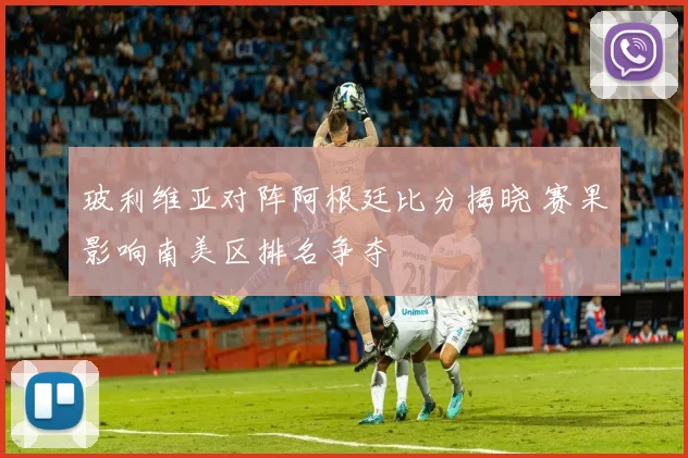 玻利维亚对阵阿根廷比分揭晓 赛果影响南美区排名争夺
