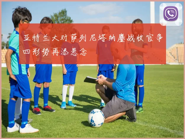 亚特兰大对萨列尼塔纳鏖战收官争四形势再添悬念