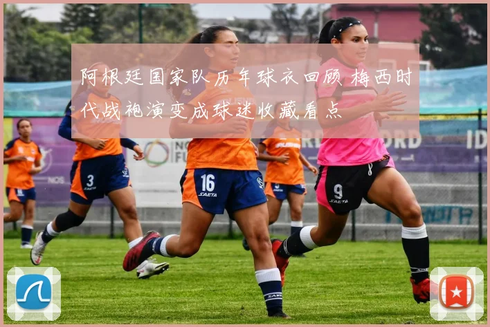 阿根廷国家队历年球衣回顾 梅西时代战袍演变成球迷收藏看点