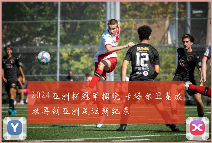 2024亚洲杯冠军揭晓 卡塔尔卫冕成功再创亚洲足坛新纪录