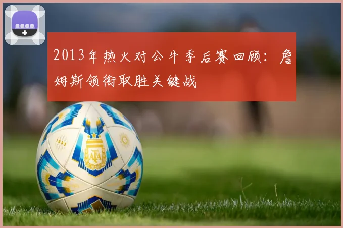 2013年热火对公牛季后赛回顾：詹姆斯领衔取胜关键战