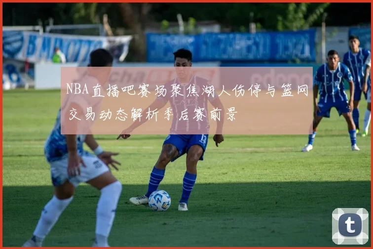 NBA直播吧赛场聚焦湖人伤停与篮网交易动态解析季后赛前景