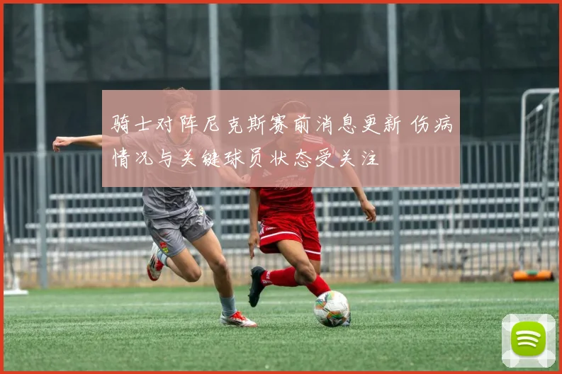 骑士对阵尼克斯赛前消息更新 伤病情况与关键球员状态受关注