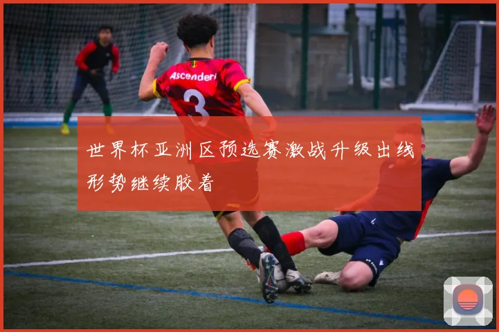 世界杯亚洲区预选赛激战升级出线形势继续胶着