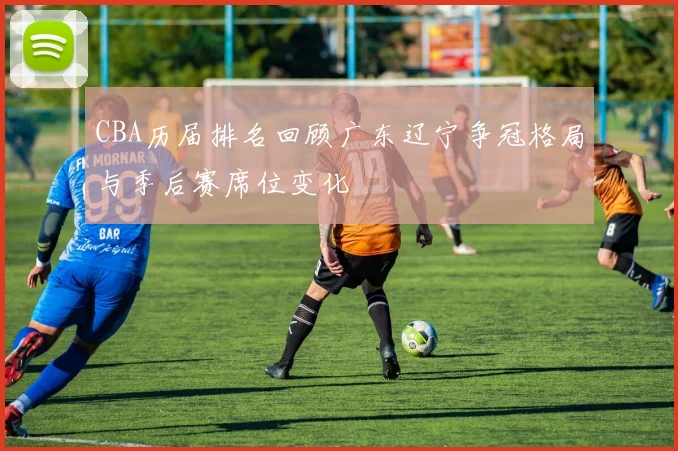 CBA历届排名回顾广东辽宁争冠格局与季后赛席位变化