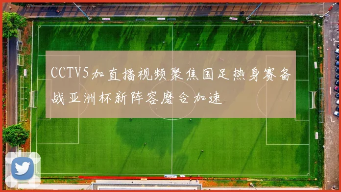 CCTV5加直播视频聚焦国足热身赛备战亚洲杯新阵容磨合加速