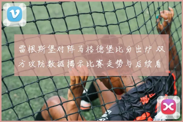 雷根斯堡对阵马格德堡比分出炉 双方攻防数据揭示比赛走势与后续看点
