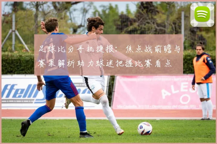 足球比分手机捷报：焦点战前瞻与赛果解析助力球迷把握比赛看点