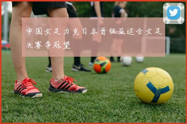 中国女足力克日本晋级亚运会女足决赛争冠望