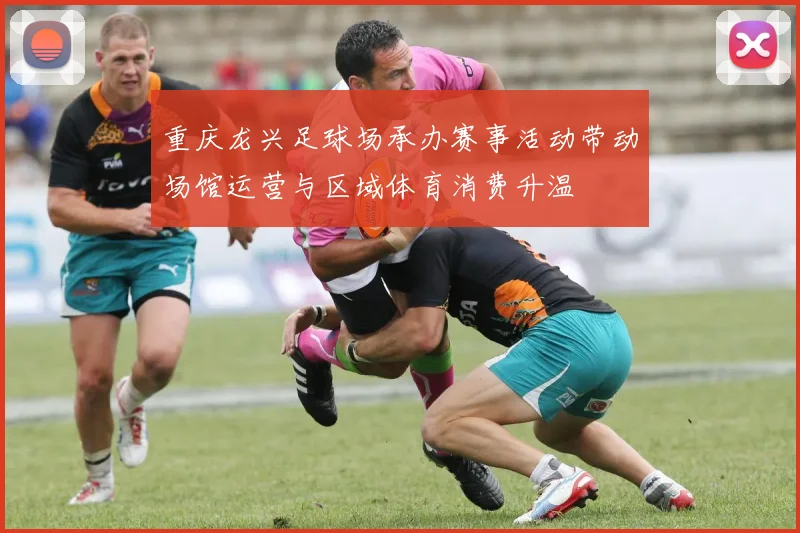 重庆龙兴足球场承办赛事活动带动场馆运营与区域体育消费升温