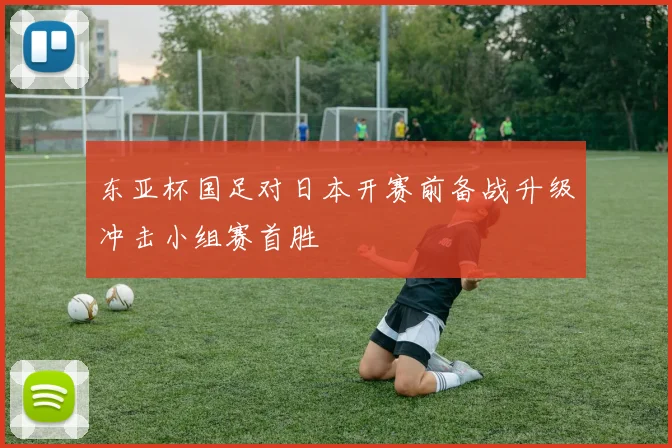东亚杯国足对日本开赛前备战升级冲击小组赛首胜