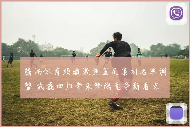 腾讯体育频道聚焦国足集训名单调整 武磊回归带来锋线竞争新看点