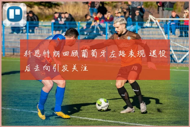 科恩特朗回顾葡萄牙左路表现 退役后去向引发关注