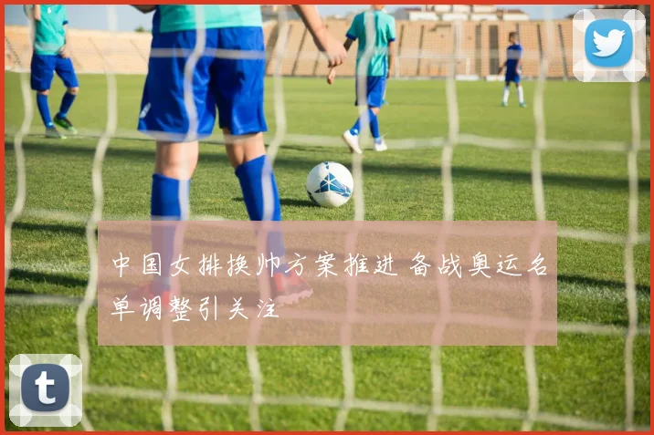 中国女排换帅方案推进 备战奥运名单调整引关注