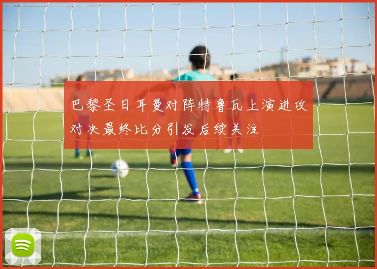 巴黎圣日耳曼对阵特鲁瓦上演进攻对决最终比分引发后续关注