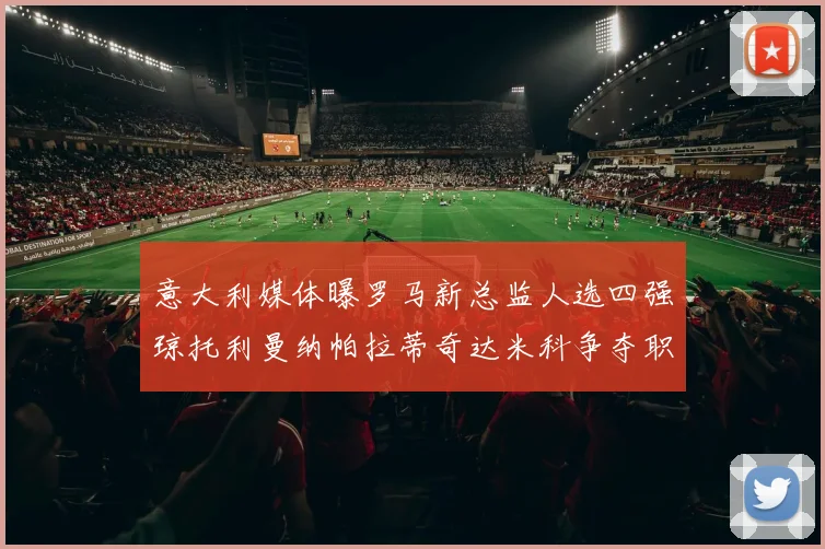 意大利媒体曝罗马新总监人选四强琼托利曼纳帕拉蒂奇达米科争夺职位