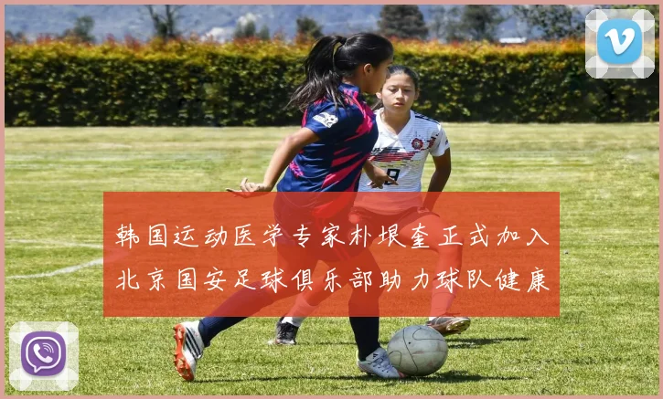 韩国运动医学专家朴垠奎正式加入北京国安足球俱乐部助力球队健康发展