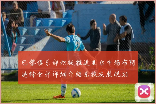 巴黎俱乐部积极推进里尔中场布阿迪转会并详细介绍竞技发展规划