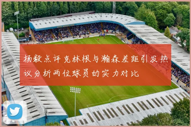 杨毅点评克林根与瀚森差距引发热议分析两位球员的实力对比