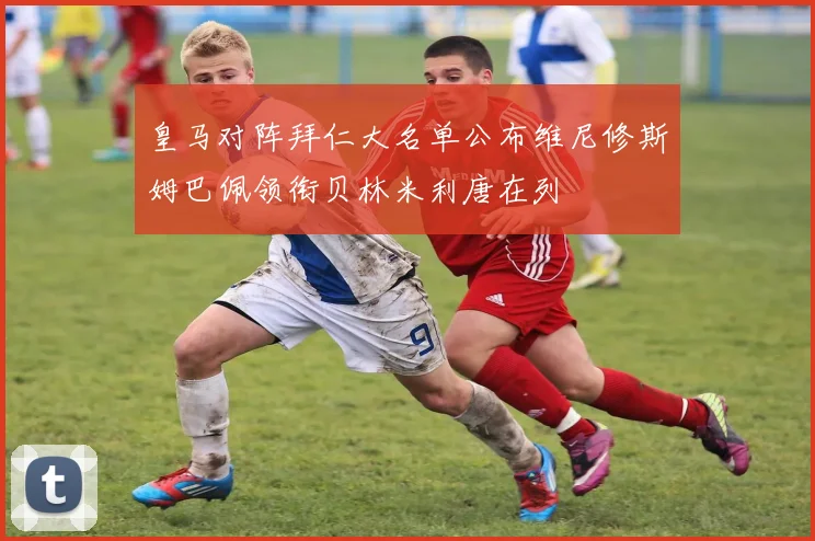 皇马对阵拜仁大名单公布维尼修斯姆巴佩领衔贝林米利唐在列
