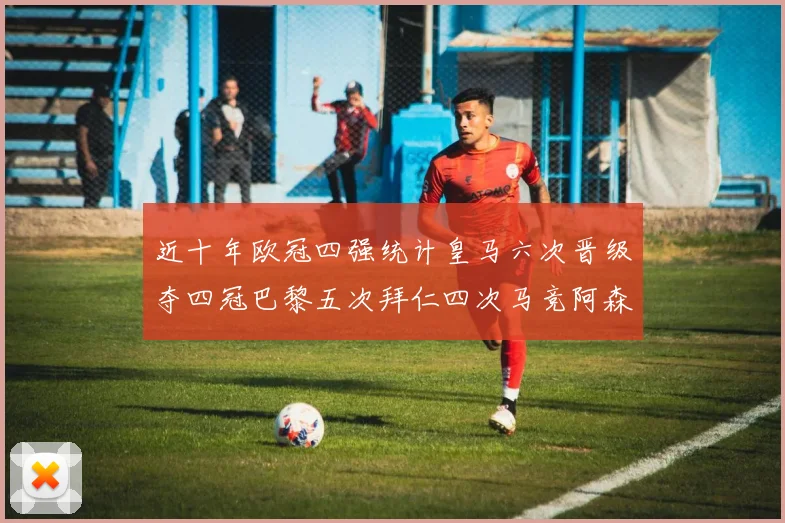 近十年欧冠四强统计皇马六次晋级夺四冠巴黎五次拜仁四次马竞阿森纳各两次