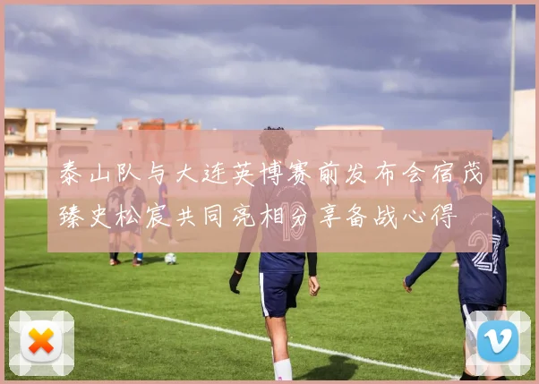 泰山队与大连英博赛前发布会宿茂臻史松宸共同亮相分享备战心得