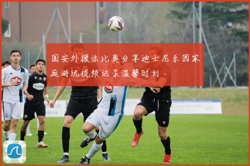 国安外援法比奥分享迪士尼乐园家庭游玩视频记录温馨时刻