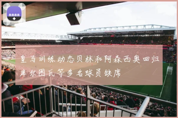 皇马训练动态贝林和阿森西奥回归库尔图瓦等多名球员缺席