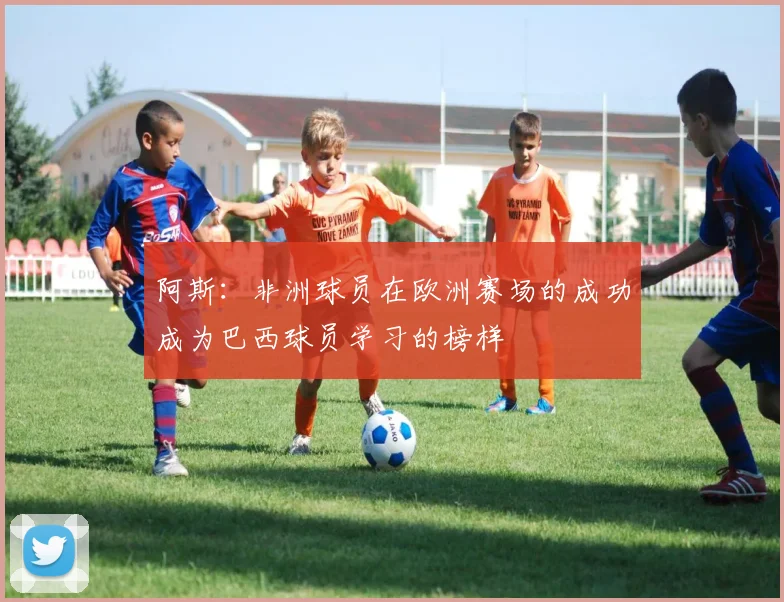阿斯：非洲球员在欧洲赛场的成功成为巴西球员学习的榜样