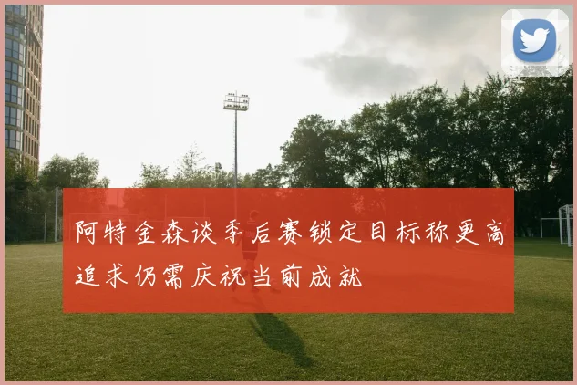 阿特金森谈季后赛锁定目标称更高追求仍需庆祝当前成就