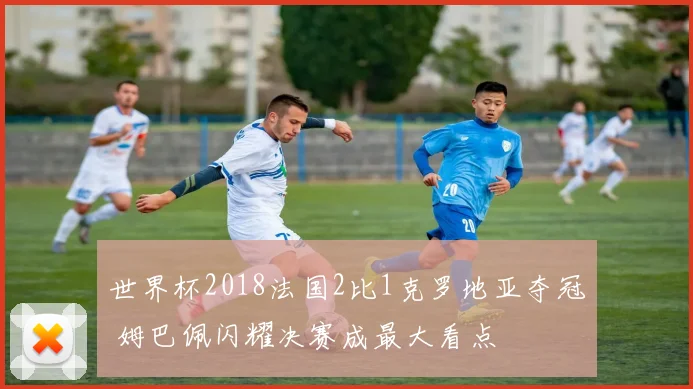 世界杯2018法国2比1克罗地亚夺冠 姆巴佩闪耀决赛成最大看点