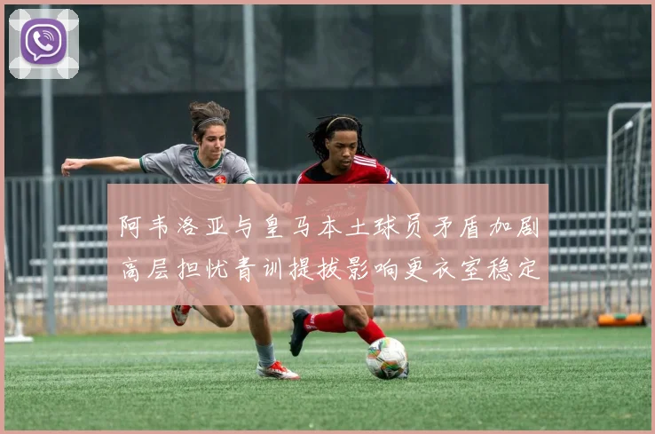 阿韦洛亚与皇马本土球员矛盾加剧高层担忧青训提拔影响更衣室稳定