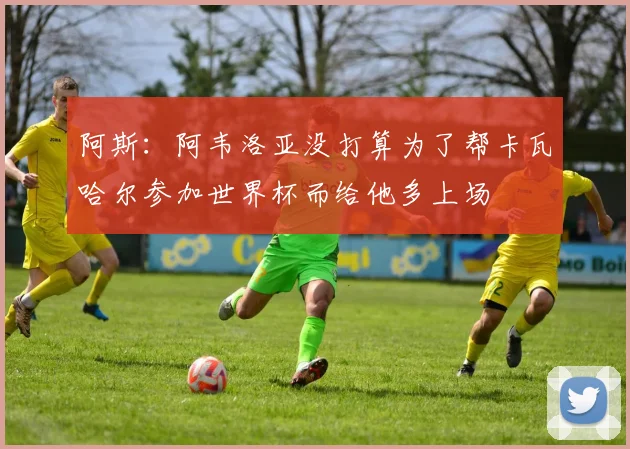 阿斯：阿韦洛亚没打算为了帮卡瓦哈尔参加世界杯而给他多上场
