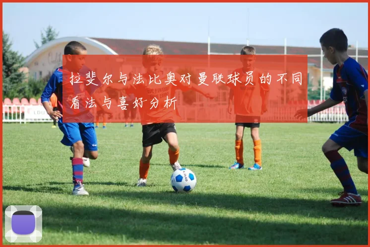 拉斐尔与法比奥对曼联球员的不同看法与喜好分析