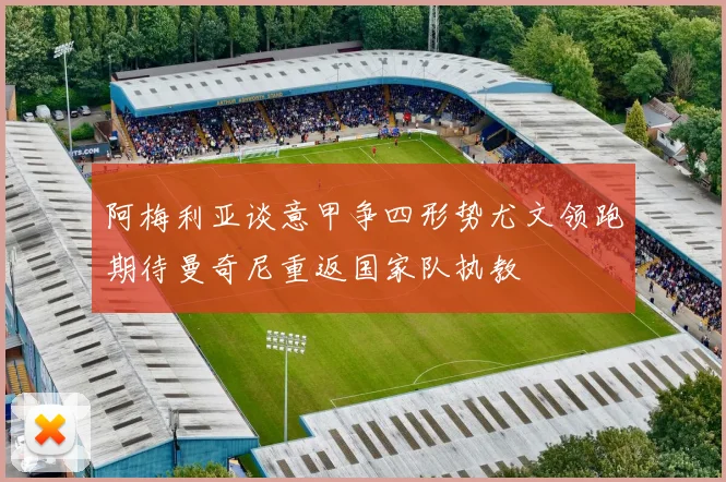 阿梅利亚谈意甲争四形势尤文领跑期待曼奇尼重返国家队执教
