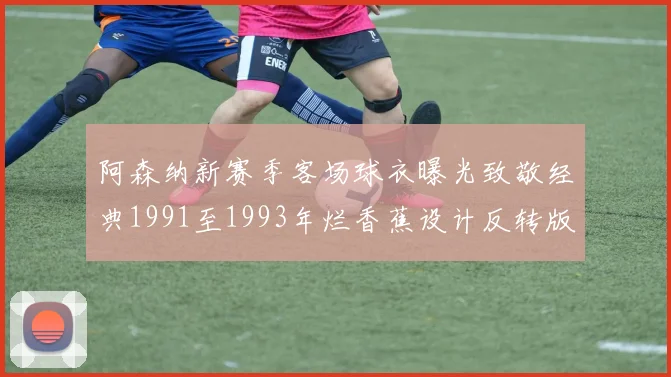 阿森纳新赛季客场球衣曝光致敬经典1991至1993年烂香蕉设计反转版