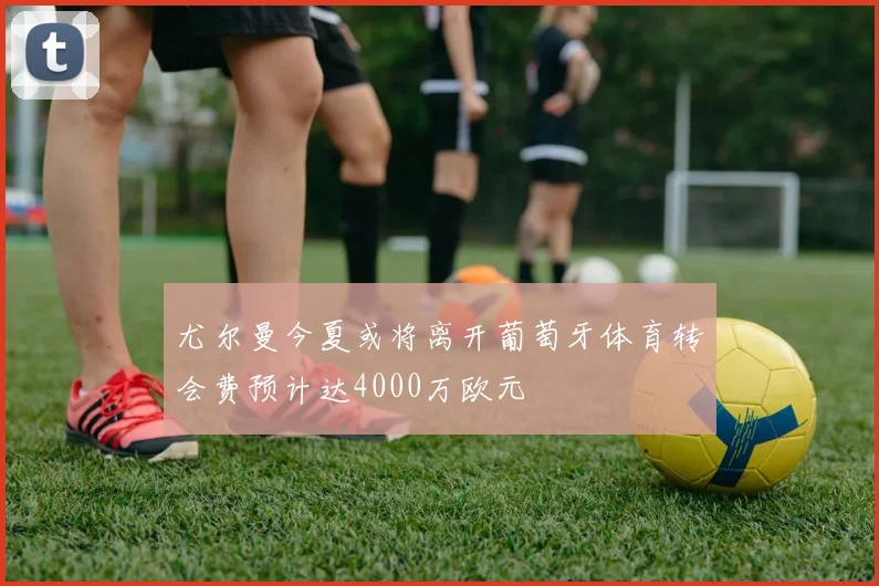 尤尔曼今夏或将离开葡萄牙体育转会费预计达4000万欧元