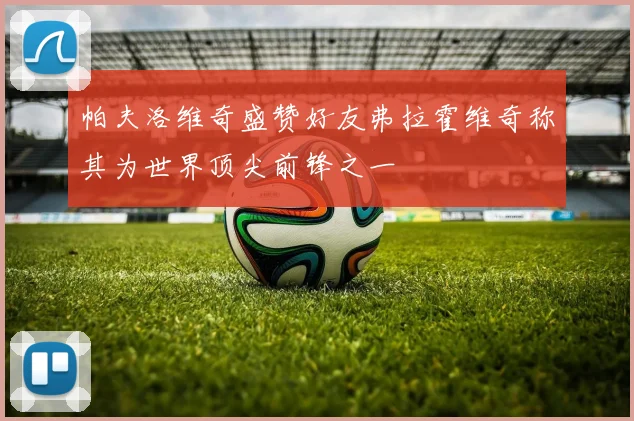 帕夫洛维奇盛赞好友弗拉霍维奇称其为世界顶尖前锋之一