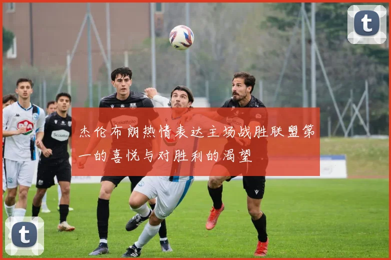 杰伦布朗热情表达主场战胜联盟第一的喜悦与对胜利的渴望