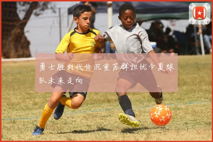 勇士胜利代价沉重苏群担忧今夏球队未来走向