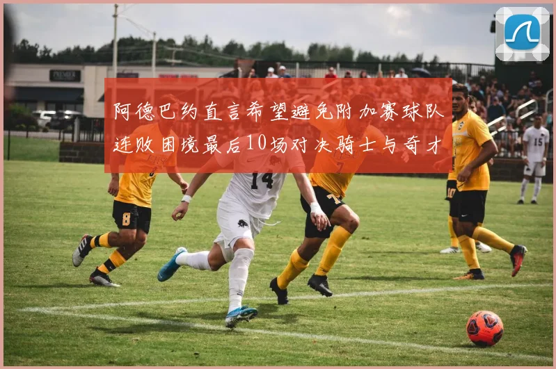 阿德巴约直言希望避免附加赛球队连败困境最后10场对决骑士与奇才