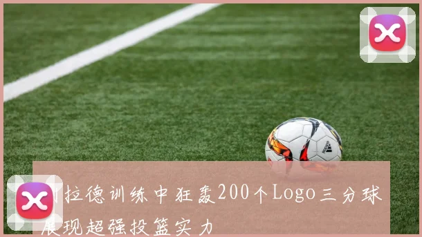 利拉德训练中狂轰200个Logo三分球展现超强投篮实力