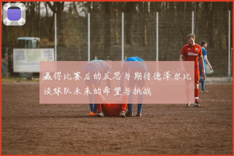 赢得比赛后的反思与期待德泽尔比谈球队未来的希望与挑战