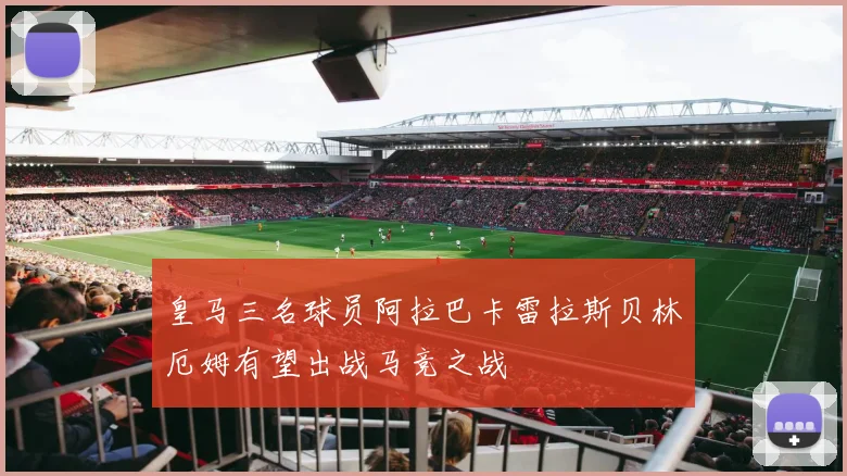 皇马三名球员阿拉巴卡雷拉斯贝林厄姆有望出战马竞之战