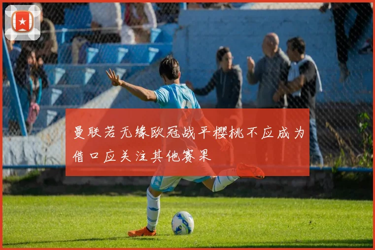 曼联若无缘欧冠战平樱桃不应成为借口应关注其他赛果