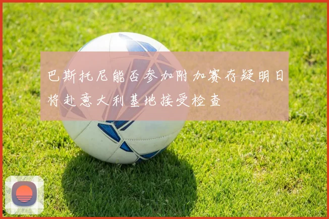 巴斯托尼能否参加附加赛存疑明日将赴意大利基地接受检查