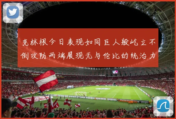 克林根今日表现如同巨人般屹立不倒攻防两端展现无与伦比的统治力