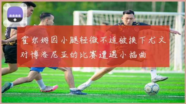 霍尔姆因小腿轻微不适被换下尤文对博洛尼亚的比赛遭遇小插曲