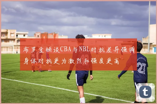 布罗金顿谈CBA与NBL对抗差异强调身体对抗更为激烈和强度更高
