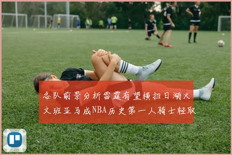 各队前景分析雷霆有望横扫日湖火文班亚马成NBA历史第一人骑士轻取猛龙
